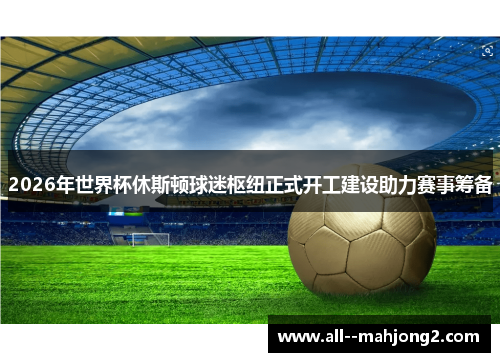 2026年世界杯休斯顿球迷枢纽正式开工建设助力赛事筹备