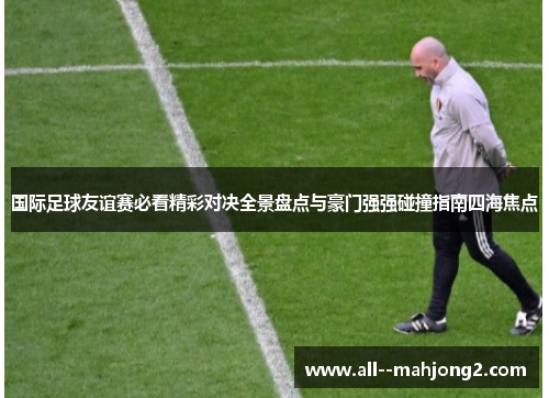 国际足球友谊赛必看精彩对决全景盘点与豪门强强碰撞指南四海焦点