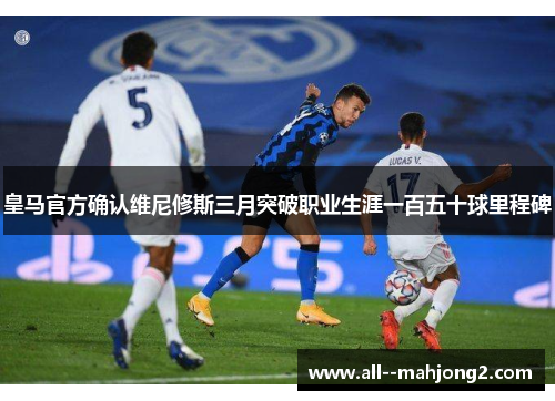 皇马官方确认维尼修斯三月突破职业生涯一百五十球里程碑 皇马官方确认维尼修斯三月突破职业生涯一百五十球里程碑