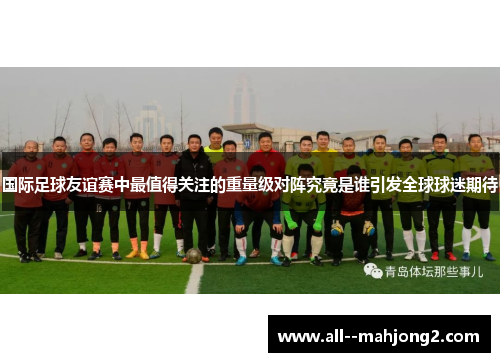 国际足球友谊赛中最值得关注的重量级对阵究竟是谁引发全球球迷期待