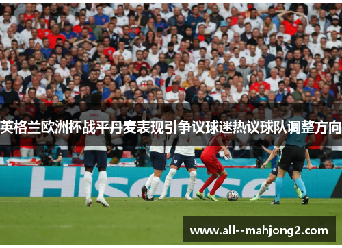 英格兰欧洲杯战平丹麦表现引争议球迷热议球队调整方向 英格兰欧洲杯战平丹麦表现引争议球迷热议球队调整方向