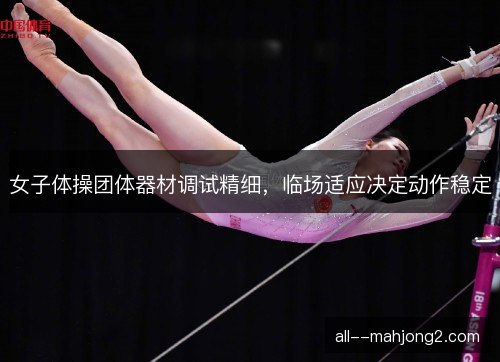 女子体操团体器材调试精细，临场适应决定动作稳定